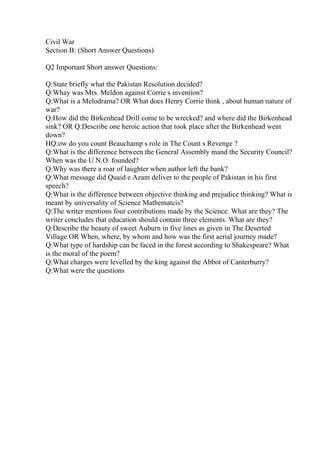 Civil War
Section B: (Short Answer Questions)
Q2 Important Short answer Questions:
Q:State briefly what the Pakistan Resolution decided?
Q:Whay was Mrs. Meldon against Corrie s invention?
Q:What is a Melodrama? OR What does Henry Corrie think , about human nature of
war?
Q:How did the Birkenhead Drill come to be wrecked? and where did the Birkenhead
sink? OR Q:Describe one heroic action that took place after the Birkenhead went
down?
HQ:ow do you count Beauchamp s role in The Count s Revenge ?
Q:What is the difference between the General Assembly mand the Security Council?
When was the U.N.O. founded?
Q:Why was there a roar of laughter when author left the bank?
Q:What message did Quaid e Azam deliver to the people of Pakistan in his first
speech?
Q:What is the difference between objective thinking and prejudice thinking? What is
meant by universality of Science Mathematcis?
Q:The writer mentions four contributions made by the Science. What are they? The
writer concludes that education should contain three elements. What are they?
Q:Describe the beauty of sweet Auburn in five lines as given in The Deserted
Village OR When, where, by whom and how was the first aerial journey made?
Q:What type of hardship can be faced in the forest according to Shakespeare? What
is the moral of the poem?
Q:What charges were levelled by the king against the Abbot of Canterburry?
Q:What were the questions
 