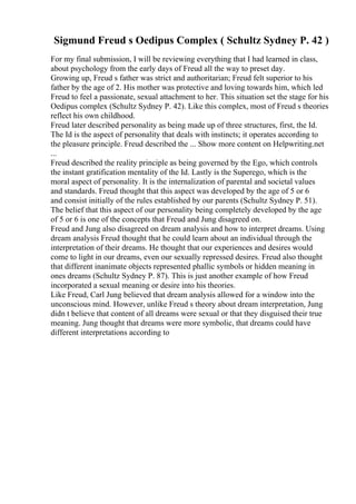 Sigmund Freud s Oedipus Complex ( Schultz Sydney P. 42 )
For my final submission, I will be reviewing everything that I had learned in class,
about psychology from the early days of Freud all the way to preset day.
Growing up, Freud s father was strict and authoritarian; Freud felt superior to his
father by the age of 2. His mother was protective and loving towards him, which led
Freud to feel a passionate, sexual attachment to her. This situation set the stage for his
Oedipus complex (Schultz Sydney P. 42). Like this complex, most of Freud s theories
reflect his own childhood.
Freud later described personality as being made up of three structures, first, the Id.
The Id is the aspect of personality that deals with instincts; it operates according to
the pleasure principle. Freud described the ... Show more content on Helpwriting.net
...
Freud described the reality principle as being governed by the Ego, which controls
the instant gratification mentality of the Id. Lastly is the Superego, which is the
moral aspect of personality. It is the internalization of parental and societal values
and standards. Freud thought that this aspect was developed by the age of 5 or 6
and consist initially of the rules established by our parents (Schultz Sydney P. 51).
The belief that this aspect of our personality being completely developed by the age
of 5 or 6 is one of the concepts that Freud and Jung disagreed on.
Freud and Jung also disagreed on dream analysis and how to interpret dreams. Using
dream analysis Freud thought that he could learn about an individual through the
interpretation of their dreams. He thought that our experiences and desires would
come to light in our dreams, even our sexually repressed desires. Freud also thought
that different inanimate objects represented phallic symbols or hidden meaning in
ones dreams (Schultz Sydney P. 87). This is just another example of how Freud
incorporated a sexual meaning or desire into his theories.
Like Freud, Carl Jung believed that dream analysis allowed for a window into the
unconscious mind. However, unlike Freud s theory about dream interpretation, Jung
didn t believe that content of all dreams were sexual or that they disguised their true
meaning. Jung thought that dreams were more symbolic, that dreams could have
different interpretations according to
 