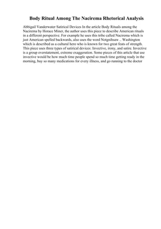 Body Ritual Among The Nacirema Rhetorical Analysis
Abbigail Vanderwater Satirical Devices In the article Body Rituals among the
Nacirema by Horace Miner, the author uses this piece to describe American rituals
in a different perspective. For example he uses this tribe called Nacirema which is
just American spelled backwards, also uses the word Notgnihsaw .. Washington
which is described as a cultural hero who is known for two great feats of strength.
This piece uses three types of satirical devices: Invective, irony, and satire. Invective
is a group overstatement, extreme exaggeration. Some pieces of this article that use
invective would be how much time people spend so much time getting ready in the
morning, buy so many medications for every illness, and go running to the doctor
 