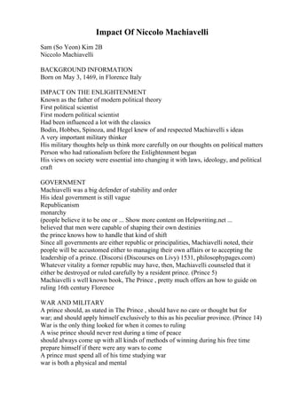 Impact Of Niccolo Machiavelli
Sam (So Yeon) Kim 2B
Niccolo Machiavelli
BACKGROUND INFORMATION
Born on May 3, 1469, in Florence Italy
IMPACT ON THE ENLIGHTENMENT
Known as the father of modern political theory
First political scientist
First modern political scientist
Had been influenced a lot with the classics
Bodin, Hobbes, Spinoza, and Hegel knew of and respected Machiavelli s ideas
A very important military thinker
His military thoughts help us think more carefully on our thoughts on political matters
Person who had rationalism before the Enlightenment began
His views on society were essential into changing it with laws, ideology, and political
craft
GOVERNMENT
Machiavelli was a big defender of stability and order
His ideal government is still vague
Republicanism
monarchy
(people believe it to be one or ... Show more content on Helpwriting.net ...
believed that men were capable of shaping their own destinies
the prince knows how to handle that kind of shift
Since all governments are either republic or principalities, Machiavelli noted, their
people will be accustomed either to managing their own affairs or to accepting the
leadership of a prince. (Discorsi (Discourses on Livy) 1531, philosophypages.com)
Whatever vitality a former republic may have, then, Machiavelli counseled that it
either be destroyed or ruled carefully by a resident prince. (Prince 5)
Machiavelli s well known book, The Prince , pretty much offers an how to guide on
ruling 16th century Florence
WAR AND MILITARY
A prince should, as stated in The Prince , should have no care or thought but for
war; and should apply himself exclusively to this as his peculiar province. (Prince 14)
War is the only thing looked for when it comes to ruling
A wise prince should never rest during a time of peace
should always come up with all kinds of methods of winning during his free time
prepare himself if there were any wars to come
A prince must spend all of his time studying war
war is both a physical and mental
 