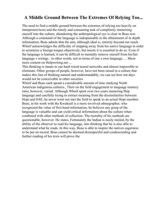 A Middle Ground Between The Extremes Of Relying Too...
The need to find a middle ground between the extremes of relying too heavily on
interpreters/texts and the timely and consuming task of completely immersing
oneself into the culture, abandoning the anthropological eye is clear in Boas text.
Although a command of the language is indispensable in the obtainment of in depth
information, Boas admits that the aim, although ideal is, entirely beyond our reach.
Whorf acknowledges the difficulty of stepping away from his native language in order
to scrutinize a foreign tongue objectively, but insists it is essential to do so. Even if
the language is learned, it can be difficult to mentally remove oneself from his/her
language s wirings , in other words, not in terms of one s own language. ... Show
more content on Helpwriting.net ...
This thinking is innate to our hard wired neural networks and almost impossible to
eliminate. Other groups of people, however, have not been raised in a culture that
makes this line of thinking natural and understandably, we can see how ten days
would not be conceivable in other societies.
Whorf and Boas each spend a considerable amount of time studying North
American indigenous cultures., Their on the field engagement to language mastery
ratio, however, varied. Although Whorf spent over two years mastering Hop
language and carefully trying to extract meaning from the dissimilarities between
Hopi and SAE, he never went out into the field to speak to an actual Hopi member.
Boas, in his work with the Kwakiutl is a more involved ethnographer, who
recognized the value of first hand information, he believes any grasp of the
language is valuable and can yield critical information about the culture when
combined with other methods of collection. The morality of his methods are
questionable, however. He states, Fortunately the Indian is easily misled, by the
ability of the observer to read his language, into thinking that he is also able to
understand what he reads. In this way, Boas is able to inspire the natives eagerness
to be put on record. Boas cannot be deemed disrespectful and condescending and
further reading of his texts will prove the
 