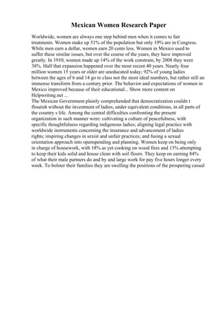 Mexican Women Research Paper
Worldwide, women are always one step behind men when it comes to fair
treatments. Women make up 51% of the population but only 19% are in Congress.
While men earn a dollar, women earn 20 cents less. Women in Mexico used to
suffer these similar issues, but over the course of the years, they have improved
greatly. In 1910, women made up 14% of the work constrain, by 2008 they were
38%. Half that expansion happened over the most recent 40 years. Nearly four
million women 15 years or older are uneducated today; 92% of young ladies
between the ages of 6 and 14 go to class not the most ideal numbers, but rather still an
immense transform from a century prior. The behavior and expectations of women in
Mexico improved because of their educational... Show more content on
Helpwriting.net ...
The Mexican Government plainly comprehended that democratization couldn t
flourish without the investment of ladies, under equivalent conditions, in all parts of
the country s life. Among the central difficulties confronting the present
organization in such manner were: cultivating a culture of peacefulness, with
specific thoughtfulness regarding indigenous ladies; aligning legal practice with
worldwide instruments concerning the insurance and advancement of ladies
rights; inspiring changes in sexist and unfair practices; and fusing a sexual
orientation approach into openspending and planning. Women keep on being only
in charge of housework, with 18% as yet cooking on wood fires and 13% attempting
to keep their kids solid and house clean with soil floors. They keep on earning 84%
of what their male partners do and by and large work for pay five hours longer every
week. To bolster their families they are swelling the positions of the prospering casual
 