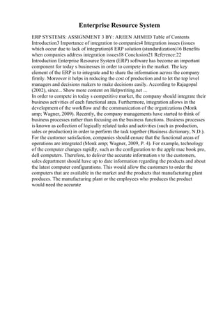Enterprise Resource System
ERP SYSTEMS: ASSIGNMENT 3 BY: AREEN AHMED Table of Contents
Introduction3 Importance of integration to companies4 Integration issues (issues
which occur due to lack of integration)8 ERP solution (standardization)16 Benefits
when companies address integration issues18 Conclusion21 Reference:22
Introduction Enterprise Resource System (ERP) software has become an important
component for today s businesses in order to compete in the market. The key
element of the ERP is to integrate and to share the information across the company
firmly. Moreover it helps in reducing the cost of production and to let the top level
managers and decisions makers to make decisions easily. According to Rajagopal
(2002), since... Show more content on Helpwriting.net ...
In order to compete in today s competitive market, the company should integrate their
business activities of each functional area. Furthermore, integration allows in the
development of the workflow and the communication of the organizations (Monk
amp; Wagner, 2009). Recently, the company managements have started to think of
business processes rather than focusing on the business functions. Business processes
is known as collection of logically related tasks and activities (such as production,
sales or production) in order to perform the task together (Business dictionary, N.D.).
For the customer satisfaction, companies should ensure that the functional areas of
operations are integrated (Monk amp; Wagner, 2009, P. 4). For example, technology
of the computer changes rapidly, such as the configuration to the apple mac book pro,
dell computers. Therefore, to deliver the accurate information s to the customers,
sales department should have up to date information regarding the products and about
the latest computer configurations. This would allow the customers to order the
computers that are available in the market and the products that manufacturing plant
produces. The manufacturing plant or the employees who produces the product
would need the accurate
 