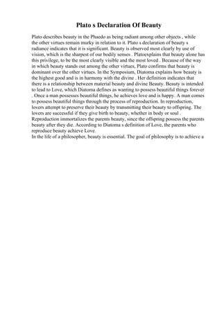Plato s Declaration Of Beauty
Plato describes beauty in the Phaedo as being radiant among other objects , while
the other virtues remain murky in relation to it. Plato s declaration of beauty s
radiance indicates that it is significant. Beauty is observed most clearly by use of
vision, which is the sharpest of our bodily senses . Platoexplains that beauty alone has
this privilege, to be the most clearly visible and the most loved . Because of the way
in which beauty stands out among the other virtues, Plato confirms that beauty is
dominant over the other virtues. In the Symposium, Diatoma explains how beauty is
the highest good and is in harmony with the divine . Her definition indicates that
there is a relationship between material beauty and divine Beauty. Beauty is intended
to lead to Love, which Diatoma defines as wanting to possess beautiful things forever
. Once a man possesses beautiful things, he achieves love and is happy. A man comes
to possess beautiful things through the process of reproduction. In reproduction,
lovers attempt to preserve their beauty by transmitting their beauty to offspring. The
lovers are successful if they give birth to beauty, whether in body or soul .
Reproduction immortalizes the parents beauty, since the offspring possess the parents
beauty after they die. According to Diatoma s definition of Love, the parents who
reproduce beauty achieve Love.
In the life of a philosopher, beauty is essential. The goal of philosophy is to achieve a
 