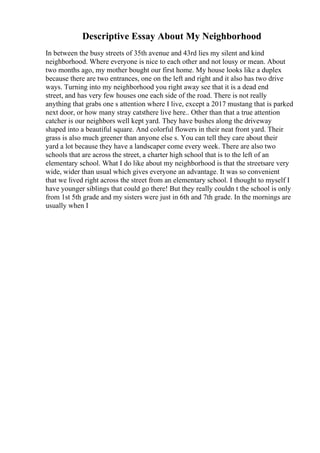 Descriptive Essay About My Neighborhood
In between the busy streets of 35th avenue and 43rd lies my silent and kind
neighborhood. Where everyone is nice to each other and not lousy or mean. About
two months ago, my mother bought our first home. My house looks like a duplex
because there are two entrances, one on the left and right and it also has two drive
ways. Turning into my neighborhood you right away see that it is a dead end
street, and has very few houses one each side of the road. There is not really
anything that grabs one s attention where I live, except a 2017 mustang that is parked
next door, or how many stray catsthere live here.. Other than that a true attention
catcher is our neighbors well kept yard. They have bushes along the driveway
shaped into a beautiful square. And colorful flowers in their neat front yard. Their
grass is also much greener than anyone else s. You can tell they care about their
yard a lot because they have a landscaper come every week. There are also two
schools that are across the street, a charter high school that is to the left of an
elementary school. What I do like about my neighborhood is that the streetsare very
wide, wider than usual which gives everyone an advantage. It was so convenient
that we lived right across the street from an elementary school. I thought to myself I
have younger siblings that could go there! But they really couldn t the school is only
from 1st 5th grade and my sisters were just in 6th and 7th grade. In the mornings are
usually when I
 
