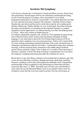 Serebrier 9th Symphony
A bit close to a decade ago, I confessed to a friend and fellow reviewer, Julian Grant,
who graced these Amazon pages with his own informative and thought provoking
reviews I took the pleasure in reading, of how dissatisfied I was in music
programmes particularly in America s concert halls. I was ranting about how too little
we were exposed to the great composers like Glazunov, Atterberg, Nielsen, Popov,
Myaskovsky, and others and the need to rectify that in part by not overplaying the
familiar Tchaikovsky, Mahler, Beethoven, et al. in these halls. But Julian Grant put
the matter into perspective in reminding me that repeated listening is a complex
ingredient in music appreciation. It is indeed amazing, now that I am thinking about
it, of how... Show more content on Helpwriting.net ...
It is indeed a despondent, anguish work, written (in 1910 originally for piano) at the
time in Russian history where violence and uncertainties abounded. Its bleak
language is very much akin to that of his Two Prelude Improvisations (1918) for
pianoforte where conditions were even more precarious. Truth to tell, I cannot think
of a more striking, penetrating orchestral realization of the work s profound sense of
melancholy and dreariness than Gavriil Yudin s. And Serebrier brings these attributes
movingly, with the menacing flutes, prominent in the middle allegro moderato
section, that are perfectly caught. Come to think of it, it would ve been interesting if
Glazunov s dramatic overture The Song of Destiny is included here, for it too shows
the composer s changing musical persona under the conditions he was in.
But be that as it may, this album, extremely well recorded and reverberant, caps what
is now the most absorbing, revelatory, thought provoking, satisfyingly searching
Glazunov symphony cycle to date (and imagine that admirable sense of preparation
and knowledge of these symphonies in the performances of them that took place
in just four days June 2 5, 2009). And while some will take issue with Serebrier s
essay where he uses the Bernstein/Mahler series as an example of how much of a
revelation a series like this is (or how much it can be), I for one will not pose an
 