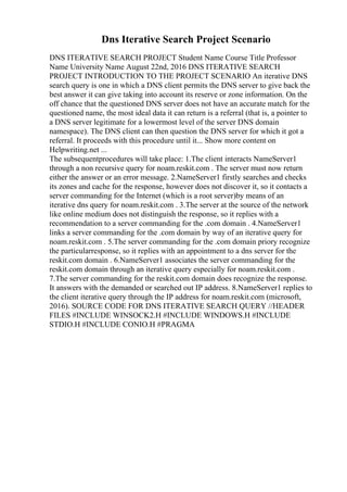 Dns Iterative Search Project Scenario
DNS ITERATIVE SEARCH PROJECT Student Name Course Title Professor
Name University Name August 22nd, 2016 DNS ITERATIVE SEARCH
PROJECT INTRODUCTION TO THE PROJECT SCENARIO An iterative DNS
search query is one in which a DNS client permits the DNS server to give back the
best answer it can give taking into account its reserve or zone information. On the
off chance that the questioned DNS server does not have an accurate match for the
questioned name, the most ideal data it can return is a referral (that is, a pointer to
a DNS server legitimate for a lowermost level of the server DNS domain
namespace). The DNS client can then question the DNS server for which it got a
referral. It proceeds with this procedure until it... Show more content on
Helpwriting.net ...
The subsequentprocedures will take place: 1.The client interacts NameServer1
through a non recursive query for noam.reskit.com . The server must now return
either the answer or an error message. 2.NameServer1 firstly searches and checks
its zones and cache for the response, however does not discover it, so it contacts a
server commanding for the Internet (which is a root server)by means of an
iterative dns query for noam.reskit.com . 3.The server at the source of the network
like online medium does not distinguish the response, so it replies with a
recommendation to a server commanding for the .com domain . 4.NameServer1
links a server commanding for the .com domain by way of an iterative query for
noam.reskit.com . 5.The server commanding for the .com domain priory recognize
the particularresponse, so it replies with an appointment to a dns server for the
reskit.com domain . 6.NameServer1 associates the server commanding for the
reskit.com domain through an iterative query especially for noam.reskit.com .
7.The server commanding for the reskit.com domain does recognize the response.
It answers with the demanded or searched out IP address. 8.NameServer1 replies to
the client iterative query through the IP address for noam.reskit.com (microsoft,
2016). SOURCE CODE FOR DNS ITERATIVE SEARCH QUERY //HEADER
FILES #INCLUDE WINSOCK2.H #INCLUDE WINDOWS.H #INCLUDE
STDIO.H #INCLUDE CONIO.H #PRAGMA
 