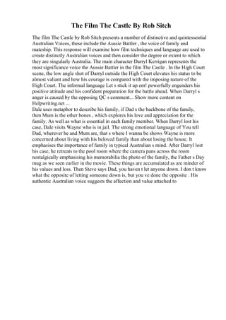 The Film The Castle By Rob Sitch
The film The Castle by Rob Sitch presents a number of distinctive and quintessential
Australian Voices, these include the Aussie Battler , the voice of family and
mateship. This response will examine how film techniques and language are used to
create distinctly Australian voices and then consider the degree or extent to which
they are singularly Australia. The main character Darryl Kerrigan represents the
most significance voice the Aussie Battler in the film The Castle . In the High Court
scene, the low angle shot of Darryl outside the High Court elevates his status to be
almost valiant and how his courage is compared with the imposing nature of the
High Court. The informal language Let s stick it up em! powerfully engenders his
positive attitude and his confident preparation for the battle ahead. When Darryl s
anger is caused by the opposing QC s comment... Show more content on
Helpwriting.net ...
Dale uses metaphor to describe his family, if Dad s the backbone of the family,
then Mum is the other bones , which explores his love and appreciation for the
family. As well as what is essential in each family member. When Darryl lost his
case, Dale visits Wayne who is in jail. The strong emotional language of You tell
Dad, wherever he and Mum are, that s where I wanna be shows Wayne is more
concerned about living with his beloved family than about losing the house. It
emphasises the importance of family in typical Australian s mind. After Darryl lost
his case, he retreats to the pool room where the camera pans across the room
nostalgically emphasising his memorabilia the photo of the family, the Father s Day
mug as we seen earlier in the movie. These things are accumulated as are minder of
his values and loss. Then Steve says Dad, you haven t let anyone down. I don t know
what the opposite of letting someone down is, but you ve done the opposite . His
authentic Australian voice suggests the affection and value attached to
 