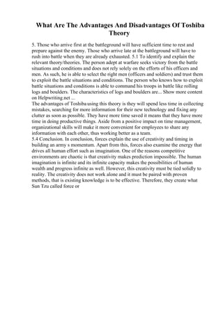 What Are The Advantages And Disadvantages Of Toshiba
Theory
5. Those who arrive first at the battleground will have sufficient time to rest and
prepare against the enemy. Those who arrive late at the battleground will have to
rush into battle when they are already exhausted. 5.1 To identify and explain the
relevant theory/theories. The person adept at warfare seeks victory from the battle
situations and conditions and does not rely solely on the efforts of his officers and
men. As such, he is able to select the right men (officers and soldiers) and trust them
to exploit the battle situations and conditions. The person who knows how to exploit
battle situations and conditions is able to command his troops in battle like rolling
logs and boulders. The characteristics of logs and boulders are... Show more content
on Helpwriting.net ...
The advantages of Toshiba using this theory is they will spend less time in collecting
mistakes, searching for more information for their new technology and fixing any
clutter as soon as possible. They have more time saved it means that they have more
time in doing productive things. Aside from a positive impact on time management,
organizational skills will make it more convenient for employees to share any
information with each other, thus working better as a team.
5.4 Conclusion. In conclusion, forces explain the use of creativity and timing in
building an army s momentum. Apart from this, forces also examine the energy that
drives all human effort such as imagination. One of the reasons competitive
environments are chaotic is that creativity makes prediction impossible. The human
imagination is infinite and its infinite capacity makes the possibilities of human
wealth and progress infinite as well. However, this creativity must be tied solidly to
reality. The creativity does not work alone and it must be paired with proven
methods, that is existing knowledge is to be effective. Therefore, they create what
Sun Tzu called force or
 