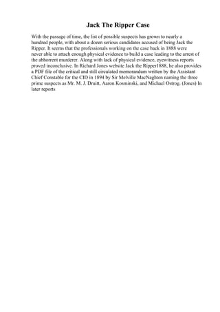 Jack The Ripper Case
With the passage of time, the list of possible suspects has grown to nearly a
hundred people, with about a dozen serious candidates accused of being Jack the
Ripper. It seems that the professionals working on the case back in 1888 were
never able to attach enough physical evidence to build a case leading to the arrest of
the abhorrent murderer. Along with lack of physical evidence, eyewitness reports
proved inconclusive. In Richard Jones website Jack the Ripper1888, he also provides
a PDF file of the critical and still circulated memorandum written by the Assistant
Chief Constable for the CID in 1894 by Sir Melville MacNaghten naming the three
prime suspects as Mr. M. J. Druitt, Aaron Kosminski, and Michael Ostrog. (Jones) In
later reports
 