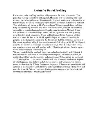 Racism Vs Racial Profiling
Racism and racial profiling has been a big argument for years in America. This
prejudice blew up in the town of Ferguson, Missouri, over the shooting of a black
teenager by a white policeman. Consequently, riots and looting sparked overnight in
the streets and the whole controversy spread across the nation as the world watched.
This whole thing all started at 11:47 a.m. officers Wilson responded to a call for a
baby with breathing problems and drove to Glenark Drive, east of Canfield Drive.
Around three minutes later and several blocks away from their, Michael Brown
was recorded on camera stealing a box of swisher cigars and was seen pushing
away the store clerk on camera. Brown and his friend, Dorian Johnson, left the
market at about 11:54 a.m. At 11:53, a policedispatcher reported a stealing in
progress at the Ferguson Market and the description that the dispatcher gave was a
black male wearing a white T shirt running toward QuickTrip. At 11:57, the dispatch
describe the suspect as wearing a red Cardinals hat, a white T shirt, yellow socks,
and khaki shorts, and was with another male. ( Shooting of Michael Brown. n.p.) ...
Show more content on Helpwriting.net ...
Wilson reported that he was back in service and radioed untits 25 and 22 to ask if
they still needed assistance in searching for the suspects, Seven seconds later, an
unidentified officer said the suspects had disappeared. Wilson called for backup at
12:02, saying Unit 21. Put me on Canfield with two. And send another car. Reports
of what happened next differ widely between sources and witnesses, but Brown
ended up shot dead by Wilson. At noon on August 9, Wilson drove up to Brown and
Johnson in the middle of Canfield Drive and ordered them to move off the street and
onto the sidewalk. Wilson continued driving past the two men, but then back and
stopped close to them. ( Shooting of Michael
 