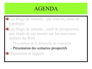 AGENDA Les blogs de salariés : qui sont-ils, essai de typologie Les blogs de salariés : outil de prospective, une étude de cas menée sur les nouveaux métiers du Web Description de la démarche de recherche Présentation des scénarios prospectifs Discussion et apports 