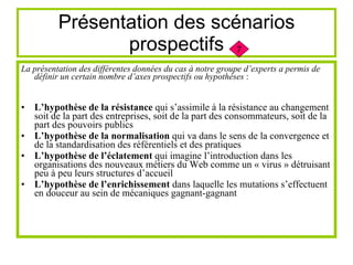 Présentation des scénarios prospectifs La présentation des différentes données du cas à notre groupe d’experts a permis de définir un certain nombre d’axes prospectifs ou hypothèses  : L’hypothèse de la résistance  qui s’assimile à la résistance au changement soit de la part des entreprises, soit de la part des consommateurs, soit de la part des pouvoirs publics L’hypothèse de la normalisation  qui va dans le sens de la convergence et de la standardisation des référentiels et des pratiques L’hypothèse de l’éclatement  qui imagine l’introduction dans les organisations des nouveaux métiers du Web comme un « virus » détruisant peu à peu leurs structures d’accueil L’hypothèse de l’enrichissement  dans laquelle les mutations s’effectuent en douceur au sein de mécaniques gagnant-gagnant 7 