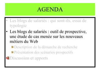 AGENDA Les blogs de salariés : qui sont-ils, essai de typologie Les blogs de salariés : outil de prospective, une étude de cas menée sur les nouveaux métiers du Web Description de la démarche de recherche Présentation des scénarios prospectifs Discussion et apports 
