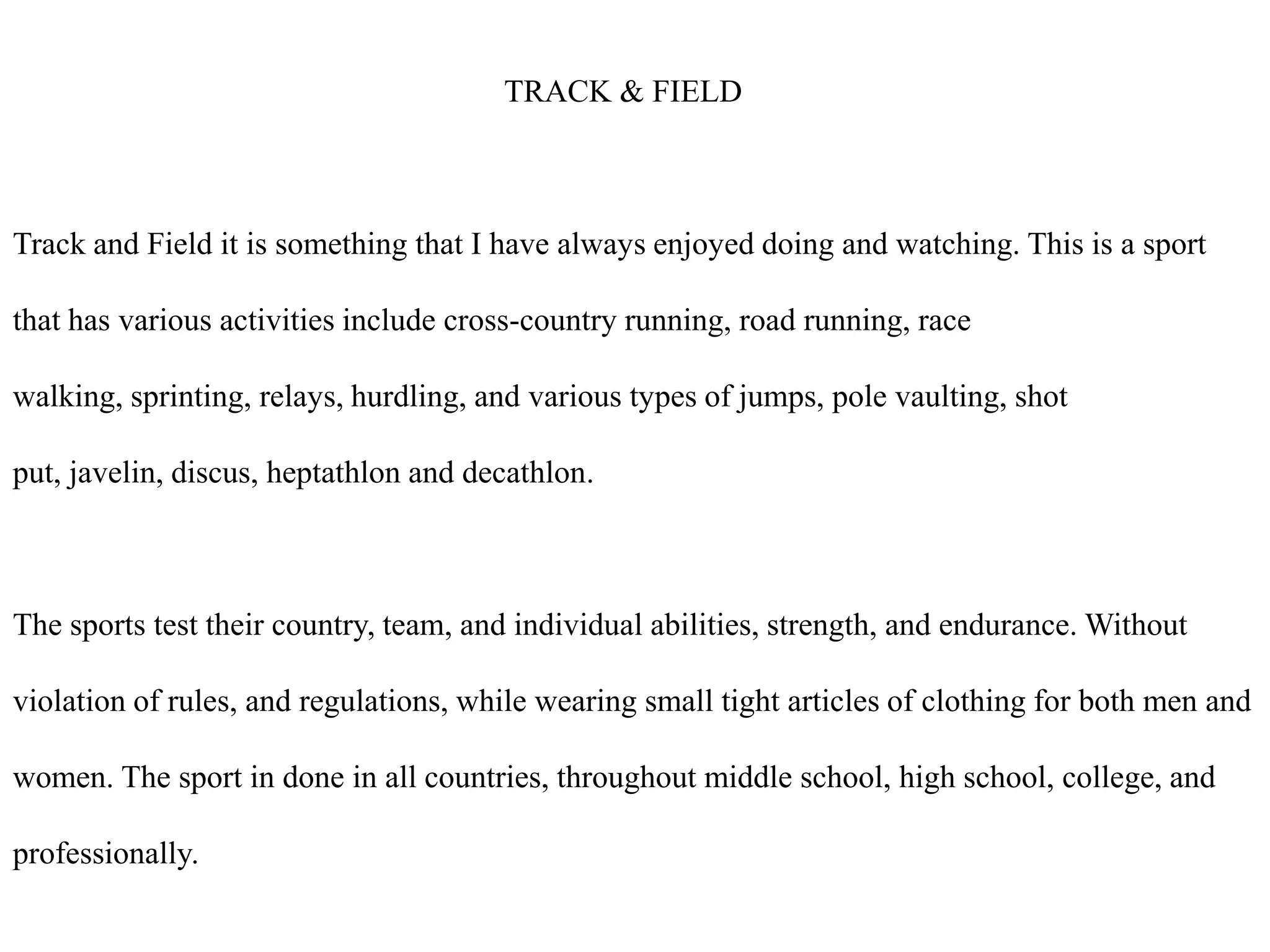                                                       TRACK & FIELDTrack and Field it is something that I have always enjoyed doing and watching. This is a sport that has various activities include cross-country running, road running, race walking, sprinting, relays, hurdling, and various types of jumps, pole vaulting, shot put, javelin, discus, heptathlon and decathlon.The sports test their country, team, and individual abilities, strength, and endurance. Without violation of rules, and regulations, while wearing small tight articles of clothing for both men and women. The sport in done in all countries, throughout middle school, high school, college, and professionally.