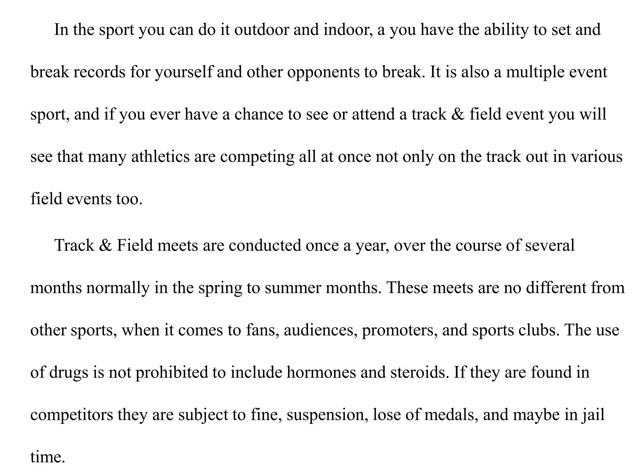 In the sport you can do it outdoor and indoor, a you have the ability to set and break records for yourself and other opponents to break. It is also a multiple event sport, and if you ever have a chance to see or attend a track & field event you will see that many athletics are competing all at once not only on the track out in various field events too.Track & Field meets are conducted once a year, over the course of several months normally in the spring to summer months. These meets are no different from other sports, when it comes to fans, audiences, promoters, and sports clubs. The use of drugs is not prohibited to include hormones and steroids. If they are found in competitors they are subject to fine, suspension, lose of medals, and maybe in jail time.