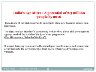 India’s Eye Mitra : A potential of 2.5 million
people by 2016
India is one of the first countries to implement these new business models on a
large scale.
The signature last March of a partnership with B-Able, a local skill development
agency, marked the launch of the Eye- Mitra programme
(Eye Mitra means “Friend of the Eyes”).
It aims at bringing vision care to the doorstep of people in rural and semi urban
areas thanks to the development of local micro-enterprises by unemployed
villagers.

Wilson College

Essilor Rural Marketing

11

1/12/2014

 