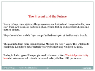 The Present and the Future
Young entrepreneurs joining the programme are trained and equipped so they can
start their own business, performing basic vision testing and spectacle dispensing
in their outlets.
They also conduct mobile “eye- camps” with the support of Essilor and a B-Able.
The goal is to train more than 2200 Eye Mitra in the next 3 years. This will lead to
equipping 2.5 million new spectacle wearers by 2016 and 7 million by 2020.
Today, in India, 550 million people need vision correction. The total productivity
loss due to uncorrected vision is estimated to be 37 billion US$ per annum.

Wilson College

Essilor Rural Marketing

12

1/12/2014

 