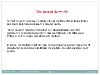 The Rest of the world
Several business models are currently being implemented in India, China
and Brazil and could soon reach a broader scope.

These business models are based on new channels that enable the
uncorrected population to meet eye care practitioners who offer vision
testing as well as simple and affordable products.
In China, the models target the rural population as well as the employees of
manufacturing companies. In Brazil, the models focus also on urban poor
people.

Wilson College

Essilor Rural Marketing

13

1/12/2014

 