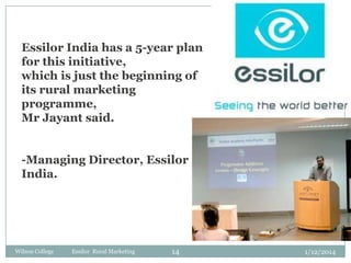 Essilor India has a 5-year plan
for this initiative,
which is just the beginning of
its rural marketing
programme,
Mr Jayant said.
-Managing Director, Essilor
India.

Wilson College

Essilor Rural Marketing

14

1/12/2014

 
