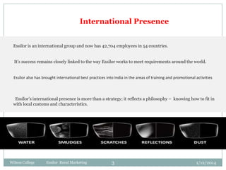 International Presence
Essilor is an international group and now has 42,704 employees in 54 countries.
It’s success remains closely linked to the way Essilor works to meet requirements around the world.

Essilor also has brought international best practices into India in the areas of training and promotional activities

Essilor’s international presence is more than a strategy; it reflects a philosophy – knowing how to fit in
with local customs and characteristics.

Wilson College

Essilor Rural Marketing

3

1/12/2014

 