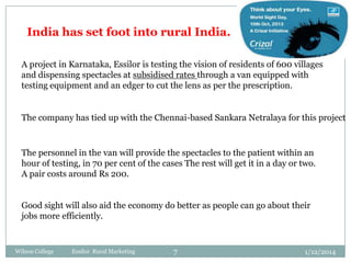 India has set foot into rural India.
A project in Karnataka, Essilor is testing the vision of residents of 600 villages
and dispensing spectacles at subsidised rates through a van equipped with
testing equipment and an edger to cut the lens as per the prescription.

The company has tied up with the Chennai-based Sankara Netralaya for this project

The personnel in the van will provide the spectacles to the patient within an
hour of testing, in 70 per cent of the cases The rest will get it in a day or two.
A pair costs around Rs 200.
Good sight will also aid the economy do better as people can go about their
jobs more efficiently.

Wilson College

Essilor Rural Marketing

7

1/12/2014

 