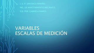 VARIABLES
ESCALAS DE MEDICIÓN
I. U. P. SANTIAGO MARIÑO.
ING. DE MANTENIMIENTO MECÁNICO.
ELB. POR: GABRIELA RAMOS.
 