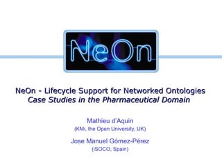 NeOn - Lifecycle Support for Networked Ontologies Case Studies in the Pharmaceutical Domain   Mathieu d’Aquin (KMi, the Open University, UK) Jose Manuel Gómez-Pérez (iSOCO, Spain) 