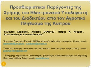 Προσδιοριστικοί Παράγοντες της
Χρήσης του Ηλεκτρονικού Υπολογιστή
 και του Διαδικτύου από τον Αγροτικό
        Πληθυσμό της Κύπρου
Γεώργιος Αδαμίδης*, Ανδρέας Στυλιανού*,              Πέτρος     Κ.   Κοσμάς**,
Κωνσταντίνος Δ. Αποστολόπουλος***

*Ινστιτούτο
         Γεωργικών Ερευνών (Κλάδος Αγροτικής Ανάπτυξης), Λευκωσία, Κύπρος, e-mail:
gadamides@.ari.gov.cy , a.stylianou@.ari.gov.cy

**Διδάκτωρ
         Βιώσιμης Ανάπτυξης του Χαροκοπείου Πανεπιστημίου, Αθήνα, Ελλάς, e-mail:
pkosmas1981@gmail.com

***Καθηγητής Χαροκοπείου Πανεπιστημίου (Εργαστήριο Ανθρωποοικολογίας και Αγροτικής
Οικονομίας), Αθήνα, Ελλάς, e-mail: capost@hua.gr

1
 
