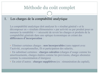 Méthode du coût complet
1. Les charges de la comptabilité analytique
La comptabilité analytique doit analyser le « résultat général » et le
décomposer en « résultats élémentaires » par activité ou par produit pour en
mesurer la rentabilité = > nécessité de revoir les charges et produits de la
comptabilité générale dans une optique économique en créant des
différences d’incorporation :
• Eliminer certaines charges : non incorporables (sans rapport avec
l’activité, exceptionnelles, IS et participation des salariés,
• En substituer certaines : charges calculées (charges d’usage comme les
amortissements, charges étalées comme les provisions, charges abonnées
comme la consommation d’énergies)
• En créer d’autres : charges supplétives (ex : rémunération du capital),
 