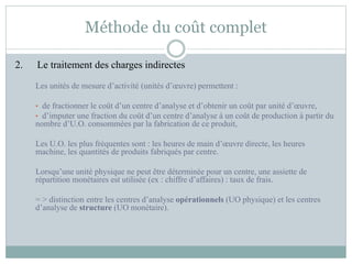 Méthode du coût complet
2. Le traitement des charges indirectes
Les unités de mesure d’activité (unités d’œuvre) permettent :
• de fractionner le coût d’un centre d’analyse et d’obtenir un coût par unité d’œuvre,
• d’imputer une fraction du coût d’un centre d’analyse à un coût de production à partir du
nombre d’U.O. consommées par la fabrication de ce produit,
Les U.O. les plus fréquentes sont : les heures de main d’œuvre directe, les heures
machine, les quantités de produits fabriqués par centre.
Lorsqu’une unité physique ne peut être déterminée pour un centre, une assiette de
répartition monétaires est utilisée (ex : chiffre d’affaires) : taux de frais.
= > distinction entre les centres d’analyse opérationnels (UO physique) et les centres
d’analyse de structure (UO monétaire).
 