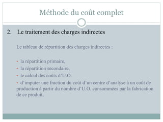 Méthode du coût complet
2. Le traitement des charges indirectes
Le tableau de répartition des charges indirectes :
• la répartition primaire,
• la répartition secondaire,
• le calcul des coûts d’U.O.
• d’imputer une fraction du coût d’un centre d’analyse à un coût de
production à partir du nombre d’U.O. consommées par la fabrication
de ce produit,
 