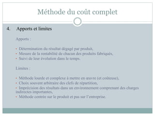Méthode du coût complet
4. Apports et limites
Apports :
• Détermination du résultat dégagé par produit,
• Mesure de la rentabilité de chacun des produits fabriqués,
• Suivi de leur évolution dans le temps.
Limites :
• Méthode lourde et complexe à mettre en œuvre (et coûteuse),
• Choix souvent arbitraire des clefs de répartition,
• Imprécision des résultats dans un environnement comprenant des charges
indirectes importantes,
• Méthode centrée sur le produit et pas sur l’entreprise.
 