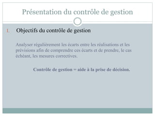 Présentation du contrôle de gestion
I. Objectifs du contrôle de gestion
Analyser régulièrement les écarts entre les réalisations et les
prévisions afin de comprendre ces écarts et de prendre, le cas
échéant, les mesures correctives.
Contrôle de gestion = aide à la prise de décision.
 