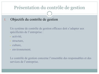Présentation du contrôle de gestion
I. Objectifs du contrôle de gestion
Un système de contrôle de gestion efficace doit s’adapter aux
spécificités de l’entreprise :
• activité,
• structure,
• culture,
• environnement.
Le contrôle de gestion concerne l’ensemble des responsables et des
services de l’entreprise.
 