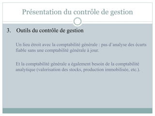 Présentation du contrôle de gestion
3. Outils du contrôle de gestion
Un lieu étroit avec la comptabilité générale : pas d’analyse des écarts
fiable sans une comptabilité générale à jour.
Et la comptabilité générale a également besoin de la comptabilité
analytique (valorisation des stocks, production immobilisée, etc.).
 