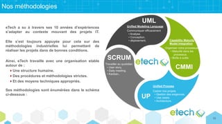 Nos méthodologies
UML
Unified Modeling Language
Communiquer efficacement
• Analyse.
• Conception.
• déploiement.
CMMI
Capability Maturity
Model Integration
Organiser notre processus
• Maturité dans les
processus.
• Boîte à outils.
UP
Unified Process
Cadrer nos projets
• Gestion des exigences.
• Use cases.
• Architecture.
SCRUM
Travailler au quotidien
• User story.
• Daily meeting.
• Kanban..
eTech a su à travers ses 10 années d’expériences
s’adapter au contexte mouvant des projets IT.
Elle s’est toujours appuyée pour cela sur des
méthodologies industrielles lui permettant de
réaliser les projets dans de bonnes conditions.
Ainsi, eTech travaille avec une organisation stable
autour de :
Une structure humaine.
Des procédures et méthodologies strictes.
Et des moyens techniques appropriés.
Ses méthodologies sont énumérées dans le schéma
ci-dessous :
10
 