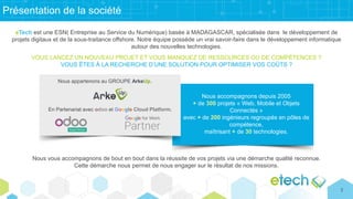 Présentation de la société
eTech est une ESN( Entreprise au Service du Numérique) basée à MADAGASCAR, spécialisée dans le développement de
projets digitaux et de la sous-traitance offshore. Notre équipe possède un vrai savoir-faire dans le développement informatique
autour des nouvelles technologies.
VOUS LANCEZ UN NOUVEAU PROJET ET VOUS MANQUEZ DE RESSOURCES OU DE COMPÉTENCES ?
VOUS ÊTES À LA RECHERCHE D’UNE SOLUTION POUR OPTIMISER VOS COÛTS ?
Nous vous accompagnons de bout en bout dans la réussite de vos projets via une démarche qualité reconnue.
Cette démarche nous permet de nous engager sur le résultat de nos missions.
Nous accompagnons depuis 2005
+ de 300 projets « Web, Mobile et Objets
Connectés »
avec + de 200 ingénieurs regroupés en pôles de
compétence,
maîtrisant + de 30 technologies.
Nous appartenons au GROUPE ArkeUp.
En Partenariat avec odoo et Google Cloud Platform.
2
 