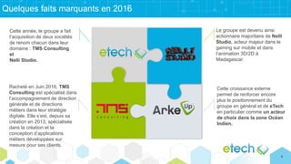 Quelques faits marquants en 2016
Le groupe est devenu ainsi
actionnaire majoritaire de Nelli
Studio, acteur majeur dans le
gaming sur mobile et dans
l’animation 3D/2D à
Madagascar.
Cette croissance externe
permet de renforcer encore
plus le positionnement du
groupe en général et de eTech
en particulier comme un acteur
de choix dans la zone Océan
Indien.
Racheté en Juin 2016, TMS
Consulting est spécialisé dans
l’accompagnement de direction
générale et de directions
métiers dans leur stratégie
digitale. Elle s’est, depuis sa
création en 2013, spécialisée
dans la création et la
conception d’applications
métiers développées sur
mesure pour ses clients.
Cette année, le groupe a fait
l’acquisition de deux sociétés
de renom chacun dans leur
domaine : TMS Consulting
et
Nelli Studio.
4
 