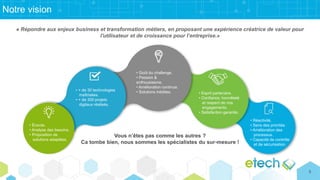 Notre vision
« Répondre aux enjeux business et transformation métiers, en proposant une expérience créatrice de valeur pour
l'utilisateur et de croissance pour l’entreprise.»
Vous n’êtes pas comme les autres ?
Ca tombe bien, nous sommes les spécialistes du sur-mesure !
• Écoute.
• Analyse des besoins.
• Proposition de
solutions adaptées.
• + de 30 technologies
maîtrisées.
• + de 300 projets
digitaux réalisés.
• Goût du challenge.
• Passion &
enthousiasme.
• Amélioration continue.
• Solutions inédites. • Esprit partenaire.
• Confiance, honnêteté
et respect de nos
engagements.
• Satisfaction garantie.
• Réactivité.
• Sens des priorités
• Amélioration des
processus.
• Capacité de contrôle
et de sécurisation.
5
 