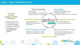 eTech : Odoo Certified Partner
Vision digitale
Multicanale, multi-technologies,
expérience utilisateur
Des profils seniors à l'écoute de vos besoins
Vision système d'information
Vision processus métiers intégrés
ERP Solution standard
Solutions transverses
ArkeUp BTP, SI e-commerce
ERP Solution métier sur mesure
Du client au back office
et aux partenaires externes
Offre de TMA
Offre d'hébergement en cloud
Infogérance interne ou externe
2 offres dédiées Odoo :
Bâtiments et travaux publics
E-Commerce
Plateformes sur mesure sur la base
Des besoins exprimés par le client
 25 personnes dont :
 5 Project Managers
 7 Business Analysts
 13 ingénieurs de
développement
python
Plus grand
centre de
compétences ODOO
à Madagascar
Grâces à nos analystes fonctionnels,
Nous comprenons vos métiers et
vos problématiques
7
 