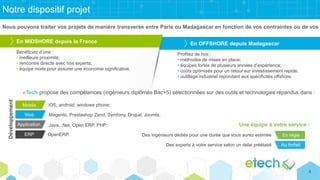 Notre dispositif projet
Nous pouvons traiter vos projets de manière transverse entre Paris ou Madagascar en fonction de vos contraintes ou de vos
En MIDSHORE depuis la France En OFFSHORE depuis Madagascar
Bénéficiez d’une :
• meilleure proximité;
• rencontre directe avec nos experts;
• équipe mixte pour assurer une économie significative.
Profitez de nos :
• méthodes de mises en place;
• équipes fortes de plusieurs années d’expérience;
• coûts optimisés pour un retour sur investissement rapide;
• outillage industriel répondant aux spécificités offshore.
eTech propose des compétences (ingénieurs diplômés Bac+5) sélectionnées sur des outils et technologies répandus dans :
Application
Web
Mobile
ERP
Au forfait
En régie
iOS, android, windows phone;
Magento, Prestashop Zend, Symfony, Drupal, Joomla;
Java, .Net, Open ERP, PHP;
OpenERP. Des ingénieurs dédiés pour une durée que vous aurez estimée
Des experts à votre service selon un délai préétabli
Une équipe à votre service :
Développement
8
 