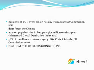 ? Residents of EU = over 1 billion holiday trips a year (EU Commission,
    2010)
-   dont forget the Chinese
?    10 most popular cities in Europe = 98,1 million tourist a year
    (Mastercard Global Destination Index 2012)
?   38% of travellers are between 25-44 like Chris & friends (EU
    Commission, 2010)
?   Final trend: THE WORLD IS GOING ONLINE.
 