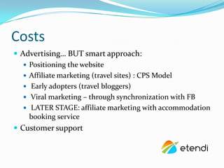 Costs
? Advertising BUT smart approach:
   ? Positioning the website
   ? Affiliate marketing (travel sites) : CPS Model
   ? Early adopters (travel bloggers)
   ? Viral marketing C through synchronization with FB
   ? LATER STAGE: affiliate marketing with accommodation
     booking service
? Customer support
 