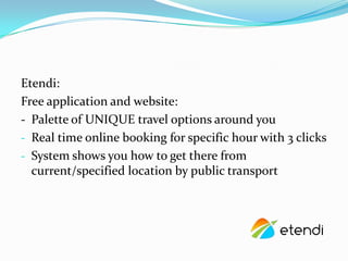Etendi:
Free application and website:
- Palette of UNIQUE travel options around you
- Real time online booking for specific hour with 3 clicks
- System shows you how to get there from
  current/specified location by public transport
 