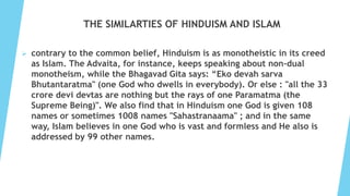THE SIMILARTIES OF HINDUISM AND ISLAM
 contrary to the common belief, Hinduism is as monotheistic in its creed
as Islam. The Advaita, for instance, keeps speaking about non-dual
monotheism, while the Bhagavad Gita says: “Eko devah sarva
Bhutantaratma" (one God who dwells in everybody). Or else : "all the 33
crore devi devtas are nothing but the rays of one Paramatma (the
Supreme Being)". We also find that in Hinduism one God is given 108
names or sometimes 1008 names "Sahastranaama" ; and in the same
way, Islam believes in one God who is vast and formless and He also is
addressed by 99 other names.
 