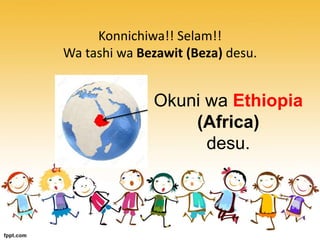 Konnichiwa!! Selam!!
Wa tashi wa Bezawit (Beza) desu.
Okuni wa Ethiopia
(Africa)
desu.
 