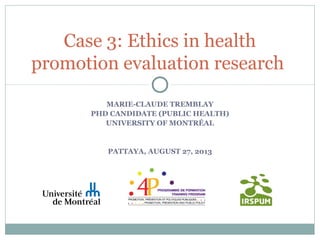 MARIE-CLAUDE TREMBLAY
PHD CANDIDATE (PUBLIC HEALTH)
UNIVERSITY OF MONTRÉAL
PATTAYA, AUGUST 27, 2013
Case 3: Ethics in health
promotion evaluation research
 