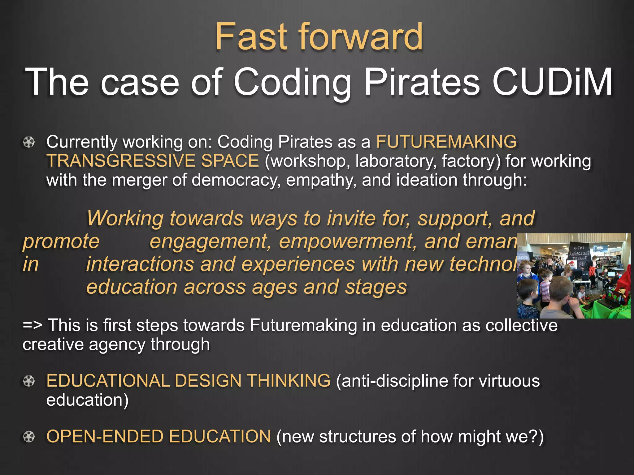 Fast forward
The case of Coding Pirates CUDiM
Currently working on: Coding Pirates as a FUTUREMAKING
TRANSGRESSIVE SPACE (workshop, laboratory, factory) for working
with the merger of democracy, empathy, and ideation through:
Working towards ways to invite for, support, and
promote engagement, empowerment, and emancipation
in interactions and experiences with new technologies in
education across ages and stages
=> This is first steps towards Futuremaking in education as collective
creative agency through
EDUCATIONAL DESIGN THINKING (anti-discipline for virtuous
education)
OPEN-ENDED EDUCATION (new structures of how might we?)
 