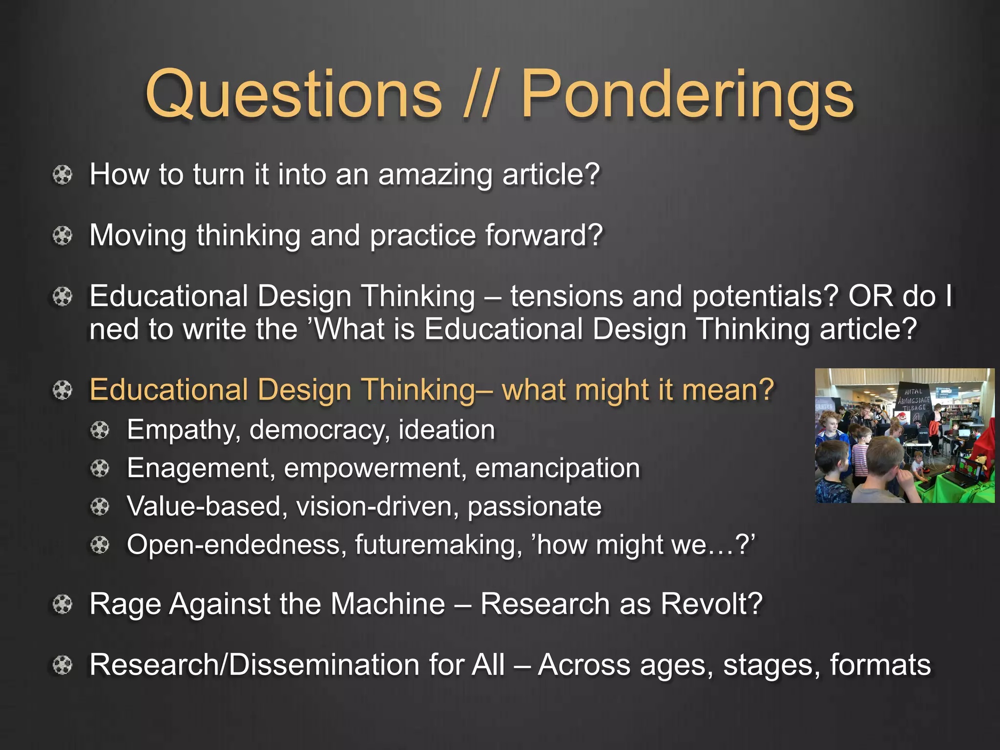 Questions // Ponderings
How to turn it into an amazing article?
Moving thinking and practice forward?
Educational Design Thinking – tensions and potentials? OR do I
ned to write the ’What is Educational Design Thinking article?
Educational Design Thinking– what might it mean?
Empathy, democracy, ideation
Enagement, empowerment, emancipation
Value-based, vision-driven, passionate
Open-endedness, futuremaking, ’how might we…?’
Rage Against the Machine – Research as Revolt?
Research/Dissemination for All – Across ages, stages, formats
 